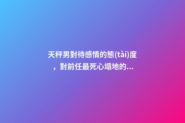 天秤男對待感情的態(tài)度，對前任最死心塌地的兩大星座男